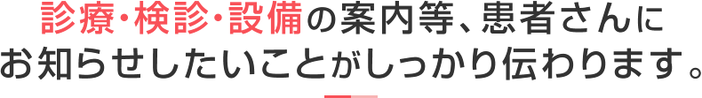 診療・検診・設備の案内等、患者さんにお知らせしたいことがしっかり伝わります。