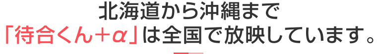 北海道から沖縄まで、「待合くん＋α」は全国で放映しています。